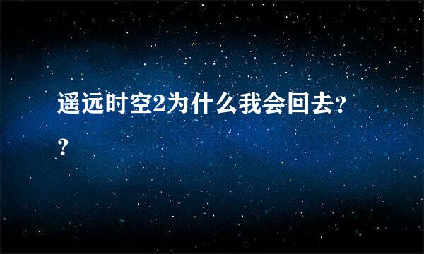 遥远时空2为什么我会回去？？