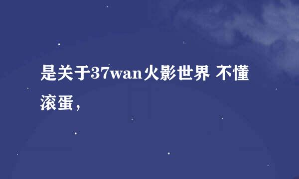 是关于37wan火影世界 不懂滚蛋，