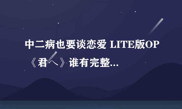 中二病也要谈恋爱 LITE版OP 《君へ》谁有完整版？？有的请发邮箱565039890@QQ。COM。谢谢。