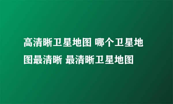 高清晰卫星地图 哪个卫星地图最清晰 最清晰卫星地图