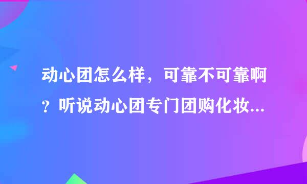 动心团怎么样，可靠不可靠啊？听说动心团专门团购化妆品可靠不可靠啊？