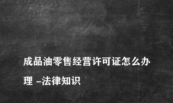 
成品油零售经营许可证怎么办理 -法律知识
