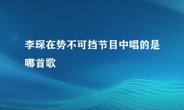 李琛在势不可挡节目中唱的是哪首歌