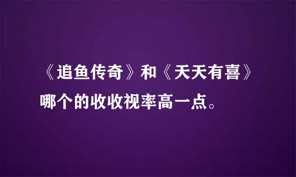 《追鱼传奇》和《天天有喜》哪个的收收视率高一点。