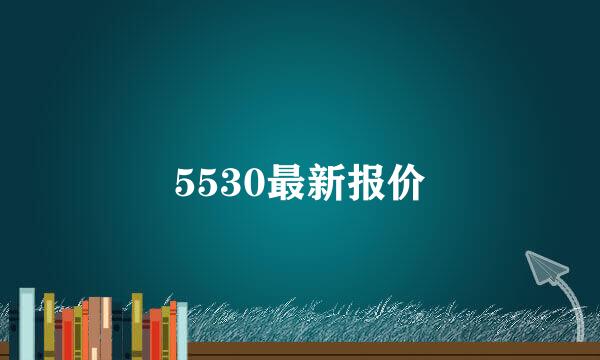 5530最新报价