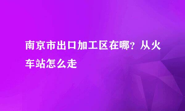 南京市出口加工区在哪？从火车站怎么走