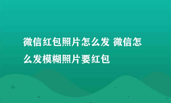 微信红包照片怎么发 微信怎么发模糊照片要红包