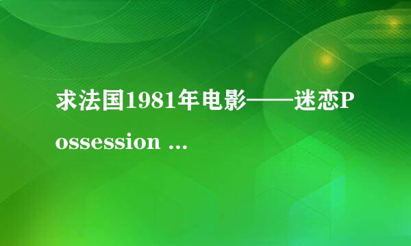 求法国1981年电影——迷恋Possession (1981） 的在线观看网址或是下载地址.