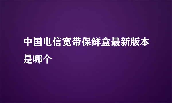 中国电信宽带保鲜盒最新版本是哪个