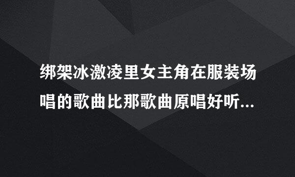 绑架冰激凌里女主角在服装场唱的歌曲比那歌曲原唱好听，有没有她唱的。