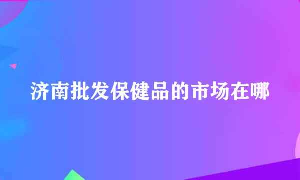 济南批发保健品的市场在哪