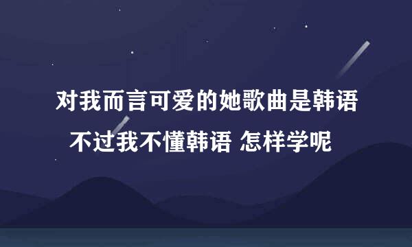 对我而言可爱的她歌曲是韩语  不过我不懂韩语 怎样学呢