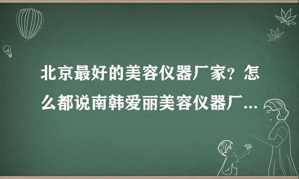 北京最好的美容仪器厂家？怎么都说南韩爱丽美容仪器厂最好呢？