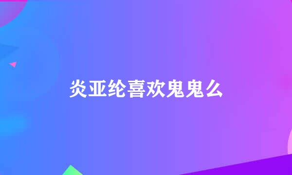 炎亚纶喜欢鬼鬼么