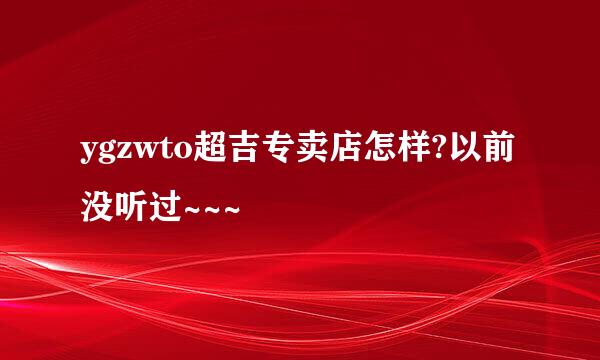 ygzwto超吉专卖店怎样?以前没听过~~~