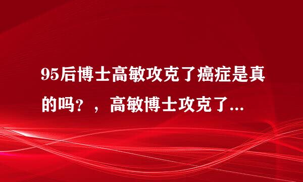 95后博士高敏攻克了癌症是真的吗？，高敏博士攻克了癌症是真的吗