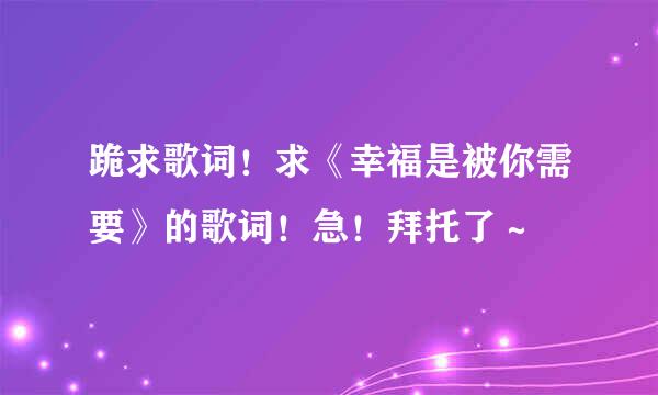 跪求歌词！求《幸福是被你需要》的歌词！急！拜托了～