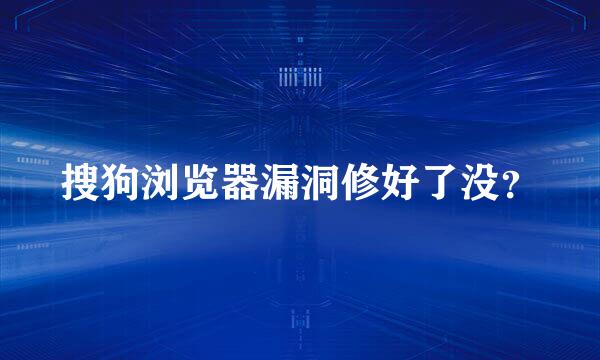 搜狗浏览器漏洞修好了没？