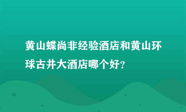 黄山蝶尚非经验酒店和黄山环球古井大酒店哪个好？