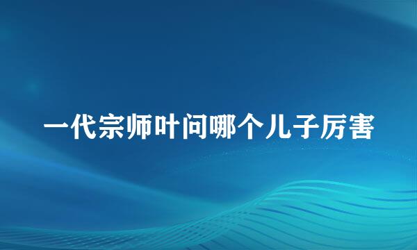 一代宗师叶问哪个儿子厉害