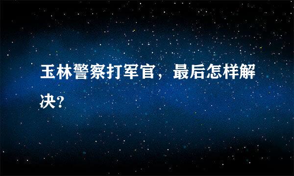 玉林警察打军官，最后怎样解决？