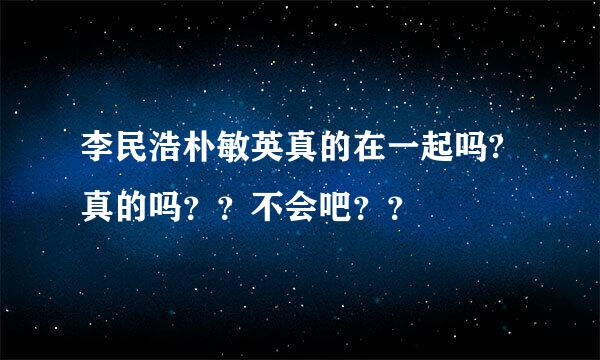 李民浩朴敏英真的在一起吗?真的吗？？不会吧？？