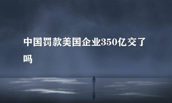 中国罚款美国企业350亿交了吗