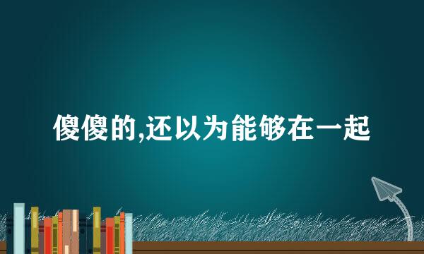 傻傻的,还以为能够在一起