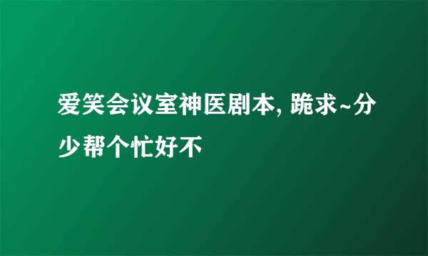 爱笑会议室神医剧本, 跪求~分少帮个忙好不