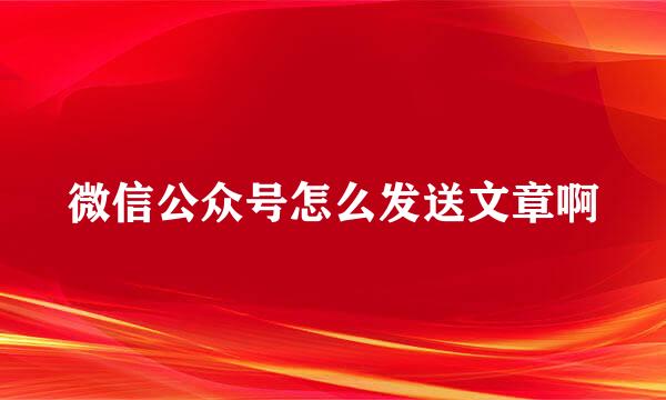 微信公众号怎么发送文章啊