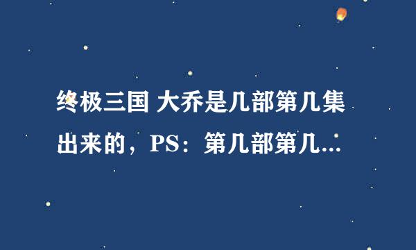 终极三国 大乔是几部第几集出来的，PS：第几部第几集，说清楚