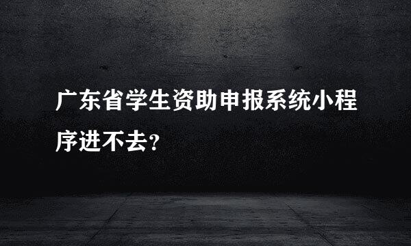 广东省学生资助申报系统小程序进不去？