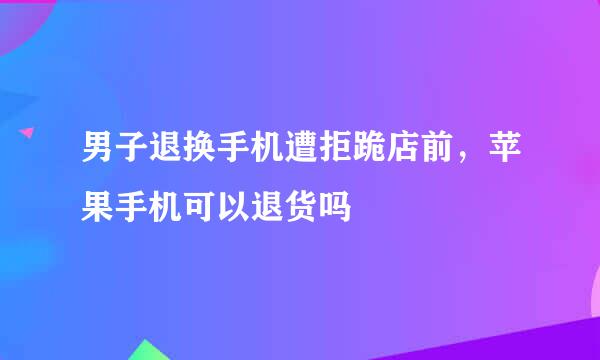 男子退换手机遭拒跪店前，苹果手机可以退货吗