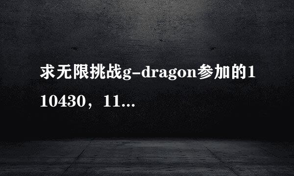 求无限挑战g-dragon参加的110430，110507，110514，110611，110618，110625.110702中字