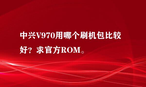 中兴V970用哪个刷机包比较好？求官方ROM。