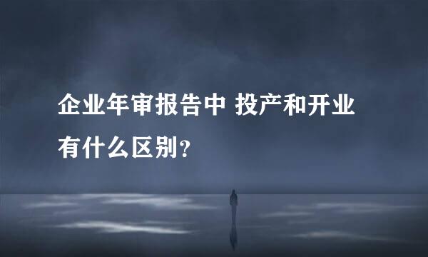 企业年审报告中 投产和开业 有什么区别？