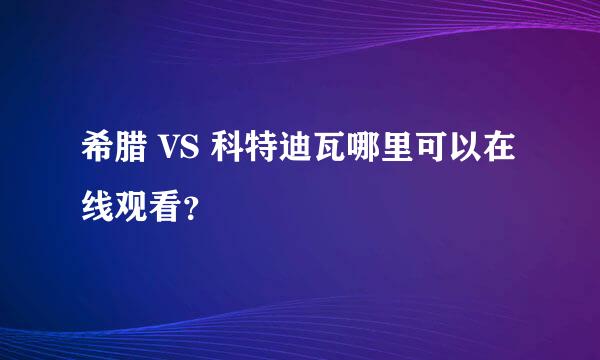 希腊 VS 科特迪瓦哪里可以在线观看？