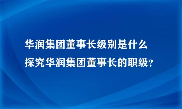 华润集团董事长级别是什么 探究华润集团董事长的职级？