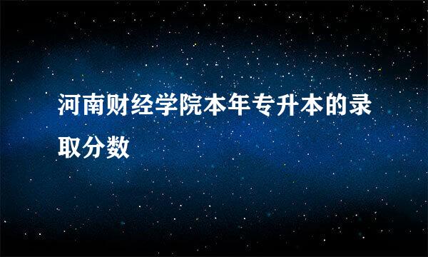 河南财经学院本年专升本的录取分数