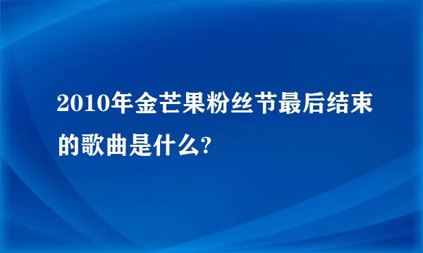 2010年金芒果粉丝节最后结束的歌曲是什么?