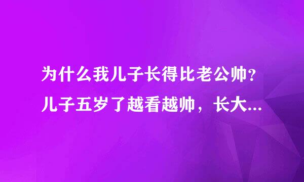 为什么我儿子长得比老公帅？儿子五岁了越看越帅，长大了肯定更帅，比他爸好看