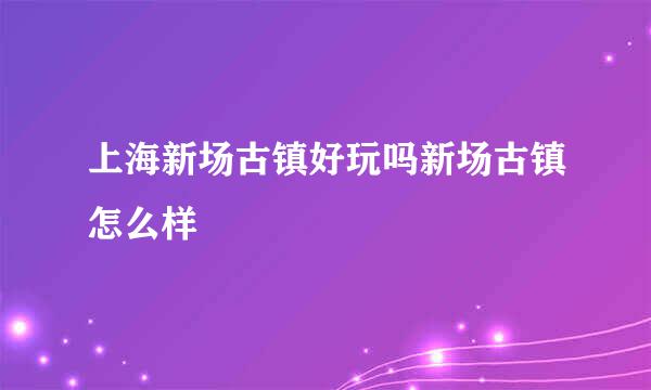 上海新场古镇好玩吗新场古镇怎么样