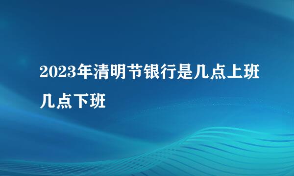 2023年清明节银行是几点上班几点下班