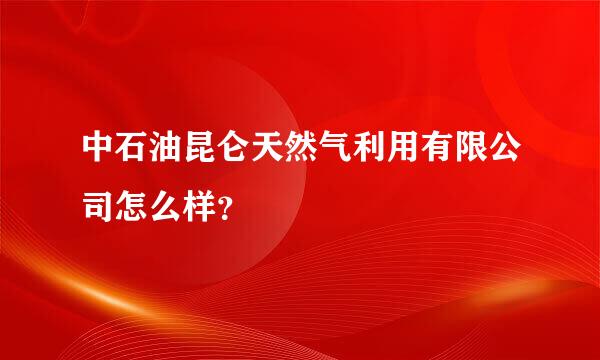 中石油昆仑天然气利用有限公司怎么样？