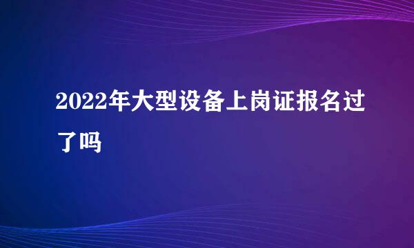 2022年大型设备上岗证报名过了吗