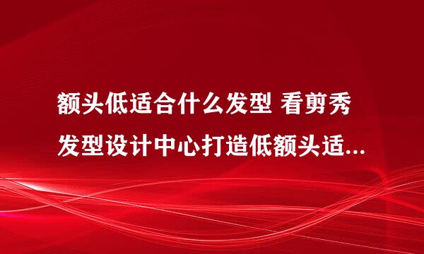 额头低适合什么发型 看剪秀发型设计中心打造低额头适合的发型