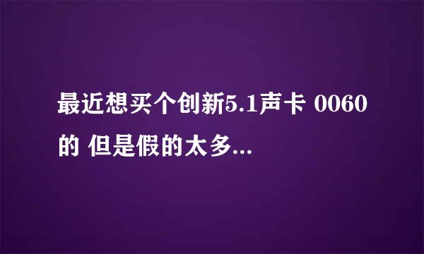 最近想买个创新5.1声卡 0060的 但是假的太多淘宝上均为镀金 不知如何选购 望高人指教谢鞋