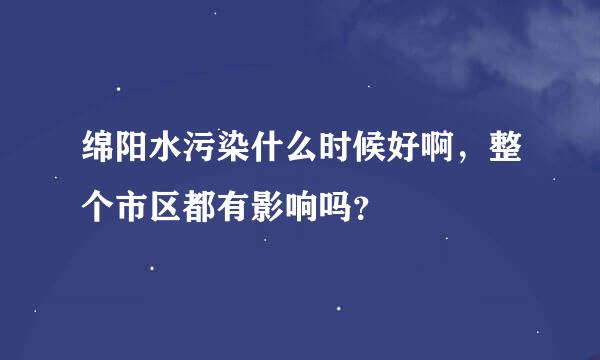 绵阳水污染什么时候好啊，整个市区都有影响吗？