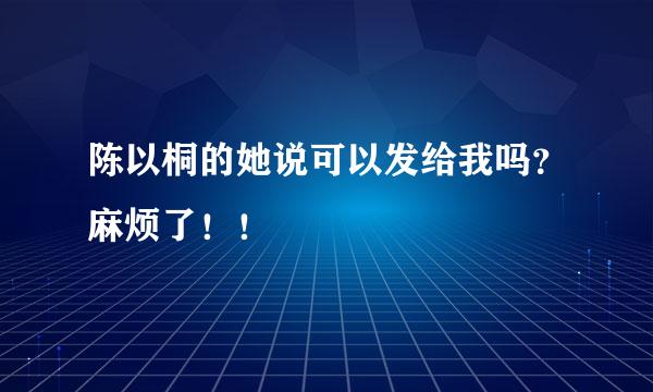 陈以桐的她说可以发给我吗？麻烦了！！