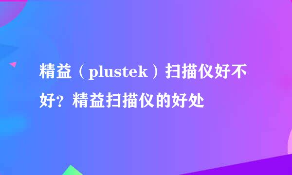 精益（plustek）扫描仪好不好？精益扫描仪的好处